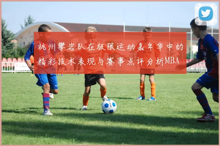 杭州攀岩队在极限运动嘉年华中的精彩技术表现与赛事点评分析MBA