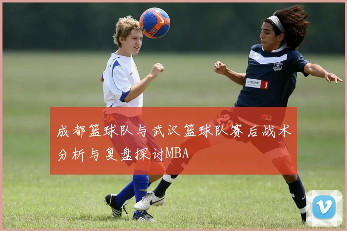 成都篮球队与武汉篮球队赛后战术分析与复盘探讨MBA