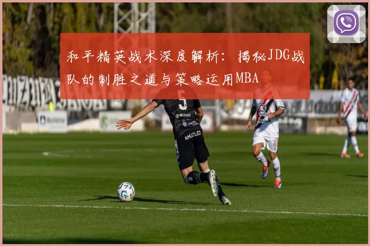 和平精英战术深度解析：揭秘JDG战队的制胜之道与策略运用MBA