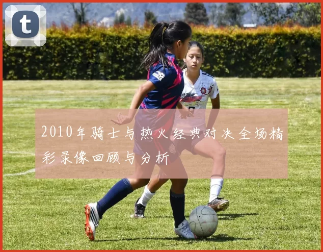 2010年骑士与热火经典对决全场精彩录像回顾与分析