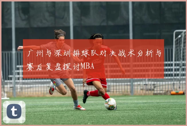 广州与深圳排球队对决战术分析与赛后复盘探讨MBA