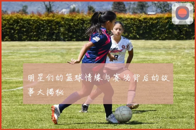 明星们的篮球情缘与赛场背后的故事大揭秘