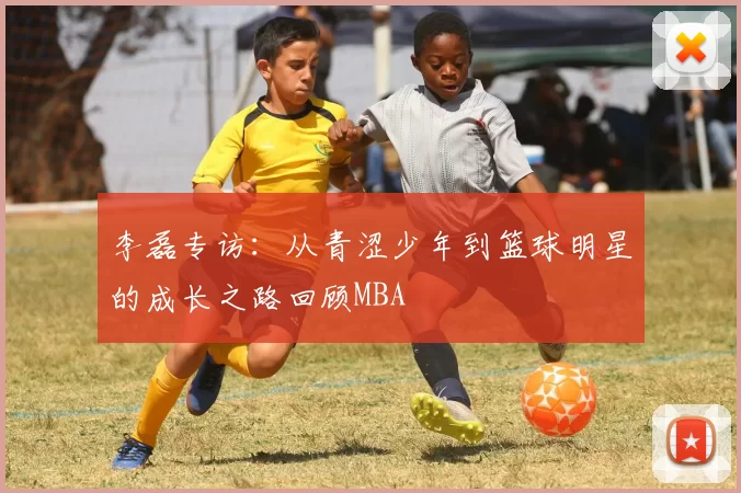 李磊专访：从青涩少年到篮球明星的成长之路回顾MBA