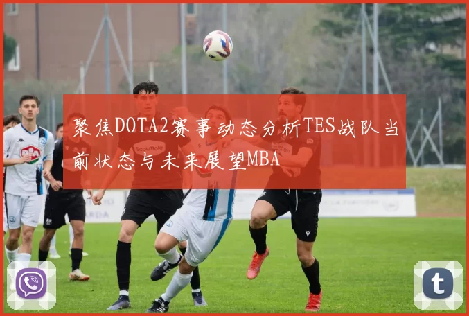 聚焦DOTA2赛事动态分析TES战队当前状态与未来展望MBA