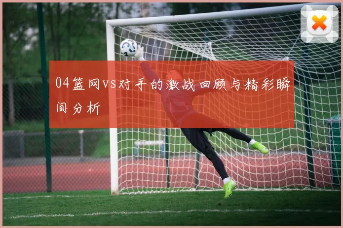 04篮网vs对手的激战回顾与精彩瞬间分析