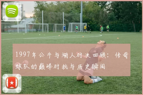 1997年公牛与湖人对决回顾：传奇球队的巅峰对抗与历史瞬间